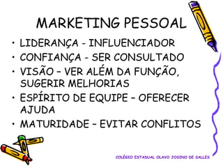 MARKETING PESSOAL
• LIDERANÇA - INFLUENCIADOR
• CONFIANÇA - SER CONSULTADO
• VISÃO – VER ALÉM DA FUNÇÃO,
SUGERIR MELHORIAS
• ESPÍRITO DE EQUIPE – OFERECER
AJUDA
• MATURIDADE – EVITAR CONFLITOS
COLÉGIO ESTADUAL OLAVO JOSINO DE SALLES

 