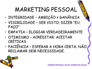 MARKETING PESSOAL
• INTEGRIDADE – AMBIÇÃO ≠ GANÂNCIA
• VISIBILIDADE – SER VISTO, DIZER “EU
FAÇO”
• EMPATIA – ELOGIAR VERDADEIRAMENTE
• OTIMISMO – ACREDITAR; ACEITAR
CRÍTICAS
• PACIÊNCIA – ESPERAR A HORA CERTA; NÃO
RECLAMAR SEM NECESSIDADE.

COLÉGIO ESTADUAL OLAVO JOSINO DE SALLES

 