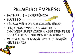 PRIMEIRO EMPREGO
•
•
•
•

GANHAR = $ + EXPERIÊNCIA
SUCESSO ------------------TER UM MENTOR, UM CONSELHEIRO
PEQUENAS EMPRESAS, MAIORES
CHANCES? SUPERVISOR x ASSISTENTE DE
GESTÃO DE ATENDIMENTO INTERNO
• MUITA QUALIFICAÇÃO ≠QUALIFICAÇÃO
NECESSÁRIA

COLÉGIO ESTADUAL OLAVO JOSINO DE SALLES

 