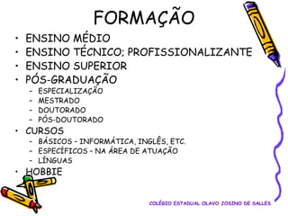 FORMAÇÃO
•
•
•
•

ENSINO MÉDIO
ENSINO TÉCNICO; PROFISSIONALIZANTE
ENSINO SUPERIOR
PÓS-GRADUAÇÃO
–
–
–
–

ESPECIALIZAÇÃO
MESTRADO
DOUTORADO
PÓS-DOUTORADO

• CURSOS

– BÁSICOS – INFORMÁTICA, INGLÊS, ETC.
– ESPECÍFICOS – NA ÁREA DE ATUAÇÃO
– LÍNGUAS

• HOBBIE

COLÉGIO ESTADUAL OLAVO JOSINO DE SALLES

 