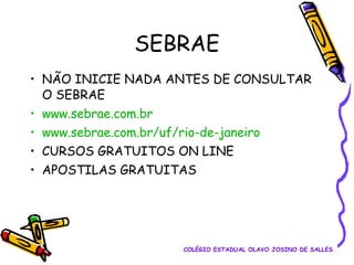 SEBRAE
• NÃO INICIE NADA ANTES DE CONSULTAR
O SEBRAE
• www.sebrae.com.br
• www.sebrae.com.br/uf/rio-de-janeiro
• CURSOS GRATUITOS ON LINE
• APOSTILAS GRATUITAS

COLÉGIO ESTADUAL OLAVO JOSINO DE SALLES

 
