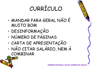 CURRÍCULO
• MANDAR PARA GERAL NÃO É
MUITO BOM
• DESINFORMAÇÃO
• NÚMERO DE PÁGINAS
• CARTA DE APRESENTAÇÃO
• NÃO CITAR SALÁRIO, NEM À
COMBINAR
COLÉGIO ESTADUAL OLAVO JOSINO DE SALLES

 