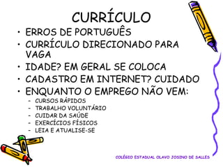 CURRÍCULO

• ERROS DE PORTUGUÊS
• CURRÍCULO DIRECIONADO PARA
VAGA
• IDADE? EM GERAL SE COLOCA
• CADASTRO EM INTERNET? CUIDADO
• ENQUANTO O EMPREGO NÃO VEM:
–
–
–
–
–

CURSOS RÁPIDOS
TRABALHO VOLUNTÁRIO
CUIDAR DA SAÚDE
EXERCÍCIOS FÍSICOS
LEIA E ATUALISE-SE

COLÉGIO ESTADUAL OLAVO JOSINO DE SALLES

 