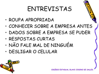 ENTREVISTAS
•
•
•
•
•
•

ROUPA APROPRIADA
CONHECER SOBRE A EMPRESA ANTES
DADOS SOBRE A EMPRESA SE PUDER
RESPOSTAS CURTAS
NÃO FALE MAL DE NINGUÉM
DESLIGAR O CELULAR

COLÉGIO ESTADUAL OLAVO JOSINO DE SALLES

 