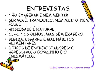 ENTREVISTAS
• NÃO EXAGERAR E NEM MENTIR
• SER VOCÊ, TRANQUILO, NEM MUITO, NEM
POUCO
• ANSIEDADE É NATURAL
• OLHO NOS OLHOS, MAS SEM EXAGERO
• BEBIDA, CIGARRO E MAL HÁBITOS
ALIMENTARES
• 3 TIPOS DE ENTREVISTADORES: 0
AGRESSIVO, O BONZINHO E O
ENIGMÁTICO.
COLÉGIO ESTADUAL OLAVO JOSINO DE SALLES

 