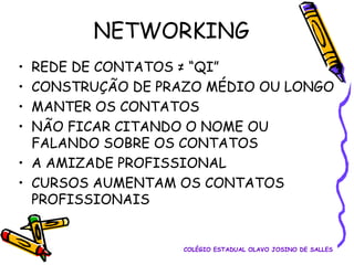 NETWORKING
REDE DE CONTATOS ≠ “QI”
CONSTRUÇÃO DE PRAZO MÉDIO OU LONGO
MANTER OS CONTATOS
NÃO FICAR CITANDO O NOME OU
FALANDO SOBRE OS CONTATOS
• A AMIZADE PROFISSIONAL
• CURSOS AUMENTAM OS CONTATOS
PROFISSIONAIS
•
•
•
•

COLÉGIO ESTADUAL OLAVO JOSINO DE SALLES

 