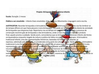 Projeto: Brinquedo e Brincadeiras Infantis
Escola: Duração: 2 meses
Público a ser envolvido – Infantis Eixos envolvidos: Arte, Música e Movimento, Linguagem oral e escrita.
JUSTIFICATIVA: Recordar brinquedos e brincadeiras tradicionais (folclóricas), muitas vezes nos faz lembrar-se
de tempos difíceis em que havia poucos e raros brinquedos. Isto pode ser levado em conta diante da variedade
de brinquedos que dispomos hoje. Reportamo-nos ao tempo em que era mais valorizado o processo de
construção reconstrução de brinquedos e das brincadeiras, onde o mais importante não era o produto
final, aquele pronto e acabado. Sendo assim, concordamos que as brincadeiras tradicionais infantis são fontes
enriquecedoras enquanto resgate da cultura e prática do lúdico na constituição de grupos. A brincadeira
tradicional infantil, uma das representações folclóricas, baseadas na mentalidade popular, se
expressa, sobretudo pela oralidade, é considerada como parte da cultura popular. Neste sentido, a brincadeira
tradicional é uma forma de preservar a produção cultural de um povo num certo período histórico. E é esta
representação cultural importante para a construção da identidade será tratada neste projeto utilizando
recursos tecnológicos para que os alunos possam interagir e vivenciar de maneira prazerosa esta vivência.
"Resgatar a história de jogos tradicionais infantis, como expressão da história e da cultura, pode nos mostrar
estilos de vida, maneiras de pensar, sentir e falar e, sobretudo, maneiras de brincar e interagir. Configurando-se
em presença viva de um passado no presente". FANTIM (2000)
 
