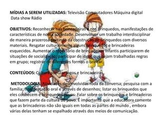 MÍDIAS A SEREM UTILIZADAS: Televisão Computadores Máquina digital
Data show Rádio
OBJETIVOS: Reconhecer nas brincadeiras e nos brinquedos, manifestações de
características de nossa sociedade. Desenvolver um trabalho interdisciplinar
de maneira prazerosa partindo da construção de brinquedos com diversos
materiais. Resgatar culturalmente alguns brinquedos e brincadeiras
esquecidos. Aumentar o repertório de brincadeiras infantis participarem de
situações de socialização; participar de jogos que sejam trabalhadas regras
em grupo; registrar de diferentes formas o brincar.
CONTEÚDOS: Cultura popular jogos e brincadeiras.
METODOLOGIA: Atividades desenvolvidas roda da conversa; pesquisa com a
família; Interpretação oral e através de desenhos; listar os brinquedos que
eles conhecem e brinquedos novos· Falar sobre os brinquedos e brincadeiras
que fazem parte da cultura do povo. É importante que a educadora comente
que as brincadeiras não são iguais em todas as partes do mundo , embora
várias delas tenham se espalhado através dos meios de comunicação.
 