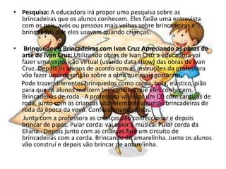 • Pesquisa: A educadora irá propor uma pesquisa sobre as
brincadeiras que os alunos conhecem. Eles farão uma entrevista
com os pais, avós ou pessoas mais velhas sobre brincadeiras e
brinquedos que eles usavam quando crianças.
• Brinquedos e Brincadeiras com Ivan Cruz Apreciando as obras de
arte de Ivan Cruz: Utilizando obras de Ivan Cruz a educadora vai
fazer uma exposição virtual (usando data show) das obras de Ivan
Cruz. Depois os alunos de acordo com as instruções da professora
vão fazer uma descrição sobre a obra que mais gostaram.
Pode trazer diferentes brinquedos como corda, bola, elástico, pião
para que os alunos realizem brincadeiras que eles conhecem.
Brincadeiras de roda.· A professora vai levar um CD com cantigas de
roda, junto com as crianças vão relembrar algumas brincadeiras de
roda da época da vovó. Confeccionando pipas.
Junto com a professora as crianças vão confeccionar e depois
brincar de pipas. Pular corda: vai ouvir a música: Pular corda da
Eliana.· Depois junto com as crianças fará um circuito de
brincadeiras com a corda. Brincando de amarelinha. Junto os alunos
vão construí e depois vão brincar de amarelinha.
 