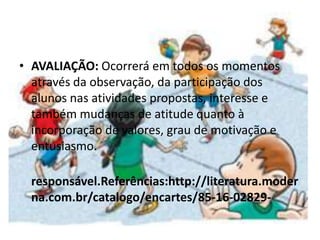 • AVALIAÇÃO: Ocorrerá em todos os momentos
através da observação, da participação dos
alunos nas atividades propostas, interesse e
também mudanças de atitude quanto à
incorporação de valores, grau de motivação e
entusiasmo.
responsável.Referências:http://literatura.moder
na.com.br/catalogo/encartes/85-16-02829-
 