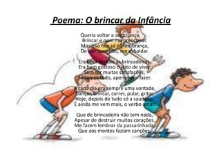 Poema: O brincar da Infância
Queria voltar a ser criança,
Brincar e nem me preocupar.
Mas isso fica só na lembrança,
De sair correndo, me esbaldar.
Era bom demais as brincadeiras,
Era bem gostoso o jeito de viver.
Sem ter muitas satisfações,
Fazíamos tudo, apenas por fazer.
A cada dia era sempre uma vontade,
Dançar, brincar, correr, pular, gritar.
Hoje, depois de tudo só a saudade,
E ainda me vem mais, o verbo amar.
Que de brincadeira não tem nada,
Apesar de destruir muitos corações.
Me fazem lembrar da passarinhada,
Que aos montes faziam canções.
 