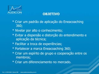 * Criar um padrão de aplicação do Eneacoaching
360;
* Nivelar por alto o conhecimento;
* Evitar a dispersão e distorção do entendimento e
aplicação da técnica;
* Facilitar a troca de experiências;
* Fortalecer a marca Eneacoaching 360;
* Criar um espírito de grupo e cooperação entre os
membros;
* Criar um diferenciamento no mercado.
OBJETIVO
 