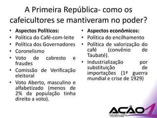 A Primeira República- como os
cafeicultores se mantiveram no poder?
• Aspectos Políticos:          • Aspectos econômicos:
• Política do Café-com-leite   • Política do encilhamento
• Política dos Governadores    • Política de valorização do
• Coronelismo                    café      (convênio     de
• Voto de cabresto e             Taubaté).
  fraudes                      • Industrialização       por
• Comissão de Verificação        substituição            de
  eleitoral                      importações (1ª guerra
                                 mundial e crise de 1929)
• Voto Aberto, masculino e
  alfabetizado (menos de
  2% da população tinha
  direito a voto).
 