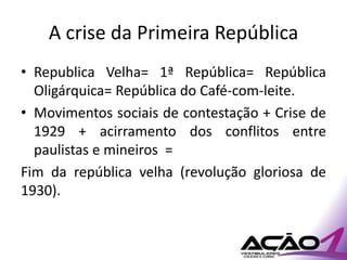 A crise da Primeira República
• Republica Velha= 1ª República= República
  Oligárquica= República do Café-com-leite.
• Movimentos sociais de contestação + Crise de
  1929 + acirramento dos conflitos entre
  paulistas e mineiros =
Fim da república velha (revolução gloriosa de
1930).
 