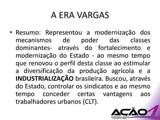 A ERA VARGAS
• Resumo: Representou a modernização dos
  mecanismos      de     poder     das    classes
  dominantes- através do fortalecimento e
  modernização do Estado - ao mesmo tempo
  que renovou o perfil desta classe ao estimular
  a diversificação da produção agrícola e a
  INDUSTRIALIZAÇÃO brasileira. Buscou, através
  do Estado, controlar os sindicatos e ao mesmo
  tempo conceder certas vantagens aos
  trabalhadores urbanos (CLT).
 