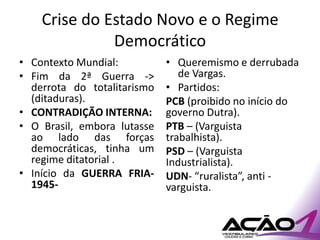 Crise do Estado Novo e o Regime
              Democrático
• Contexto Mundial:          • Queremismo e derrubada
• Fim da 2ª Guerra ->           de Vargas.
  derrota do totalitarismo   • Partidos:
  (ditaduras).               PCB (proibido no início do
• CONTRADIÇÃO INTERNA:       governo Dutra).
• O Brasil, embora lutasse   PTB – (Varguista
  ao lado das forças         trabalhista).
  democráticas, tinha um     PSD – (Varguista
  regime ditatorial .        Industrialista).
• Início da GUERRA FRIA-     UDN- “ruralista”, anti -
  1945-                      varguista.
 