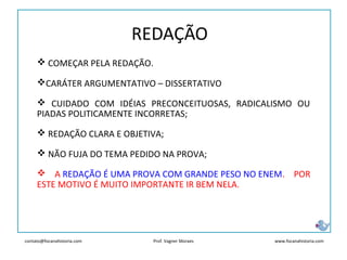 contato@focanahistoria.com www.focanahistoria.comProf. Vagner Moraes
REDAÇÃO
 COMEÇAR PELA REDAÇÃO.
CARÁTER ARGUMENTATIVO – DISSERTATIVO
 CUIDADO COM IDÉIAS PRECONCEITUOSAS, RADICALISMO OU
PIADAS POLITICAMENTE INCORRETAS;
 REDAÇÃO CLARA E OBJETIVA;
 NÃO FUJA DO TEMA PEDIDO NA PROVA;
 A REDAÇÃO É UMA PROVA COM GRANDE PESO NO ENEM. POR
ESTE MOTIVO É MUITO IMPORTANTE IR BEM NELA.
 