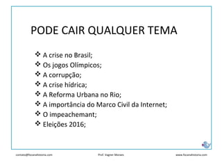 contato@focanahistoria.com www.focanahistoria.comProf. Vagner Moraes
PODE CAIR QUALQUER TEMA
 A crise no Brasil;
 Os jogos Olímpicos;
 A corrupção;
 A crise hídrica;
 A Reforma Urbana no Rio;
 A importância do Marco Civil da Internet;
 O impeachemant;
 Eleições 2016;
 
