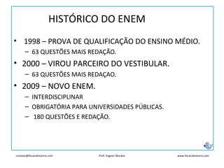 contato@focanahistoria.com www.focanahistoria.comProf. Vagner Moraes
• 1998 – PROVA DE QUALIFICAÇÃO DO ENSINO MÉDIO.
– 63 QUESTÕES MAIS REDAÇÃO.
• 2000 – VIROU PARCEIRO DO VESTIBULAR.
– 63 QUESTÕES MAIS REDAÇAO.
• 2009 – NOVO ENEM.
– INTERDISCIPLINAR
– OBRIGATÓRIA PARA UNIVERSIDADES PÚBLICAS.
– 180 QUESTÕES E REDAÇÃO.
HISTÓRICO DO ENEM
 