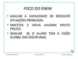 contato@focanahistoria.com www.focanahistoria.comProf. Vagner Moraes
• AVALIAR A CAPACIDADE DE RESOLVER
SITUAÇÕES-PROBLEMA.
• MACETES E DICAS AJUDAM MUITO
POUCO.
• AVALIAR SE O ALUNO TEM A VISÃO
GLOBAL DAS DISCIPLINAS.
FOCO DO ENEM
 