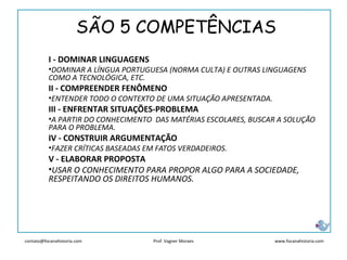 contato@focanahistoria.com www.focanahistoria.comProf. Vagner Moraes
I - DOMINAR LINGUAGENS
•DOMINAR A LÍNGUA PORTUGUESA (NORMA CULTA) E OUTRAS LINGUAGENS
COMO A TECNOLÓGICA, ETC.
II - COMPREENDER FENÔMENO
•ENTENDER TODO O CONTEXTO DE UMA SITUAÇÃO APRESENTADA.
III - ENFRENTAR SITUAÇÕES-PROBLEMA
•A PARTIR DO CONHECIMENTO DAS MATÉRIAS ESCOLARES, BUSCAR A SOLUÇÃO
PARA O PROBLEMA.
IV - CONSTRUIR ARGUMENTAÇÃO
•FAZER CRÍTICAS BASEADAS EM FATOS VERDADEIROS.
V - ELABORAR PROPOSTA
•USAR O CONHECIMENTO PARA PROPOR ALGO PARA A SOCIEDADE,
RESPEITANDO OS DIREITOS HUMANOS.
SÃO 5 COMPETÊNCIAS
 
