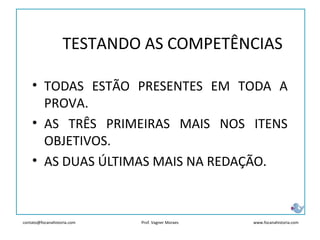 contato@focanahistoria.com www.focanahistoria.comProf. Vagner Moraes
• TODAS ESTÃO PRESENTES EM TODA A
PROVA.
• AS TRÊS PRIMEIRAS MAIS NOS ITENS
OBJETIVOS.
• AS DUAS ÚLTIMAS MAIS NA REDAÇÃO.
TESTANDO AS COMPETÊNCIAS
 