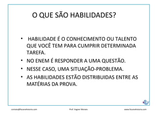 contato@focanahistoria.com www.focanahistoria.comProf. Vagner Moraes
• HABILIDADE É O CONHECIMENTO OU TALENTO
QUE VOCÊ TEM PARA CUMPRIR DETERMINADA
TAREFA.
• NO ENEM É RESPONDER A UMA QUESTÃO.
• NESSE CASO, UMA SITUAÇÃO-PROBLEMA.
• AS HABILIDADES ESTÃO DISTRIBUIDAS ENTRE AS
MATÉRIAS DA PROVA.
O QUE SÃO HABILIDADES?
 