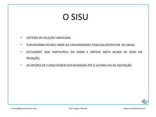 contato@focanahistoria.com www.focanahistoria.comProf. Vagner Moraes
• SISTEMA DE SELEÇÃO UNIFICADA.
• PLATAFORMA DO MEC ONDE AS UNIVERSIDADES PÚBLICAS OFERECEM AS VAGAS.
• ESTUDANTE QUE PARTICIPOU DO ENEM E OBTEVE NOTA ACIMA DE ZERO NA
REDAÇÃO.
• AS OPÇÕES DE CURSO PODEM SER MUDADAS ATÉ O ÚLTIMO DIA DE INSCRIÇÃO.
O SISU
 