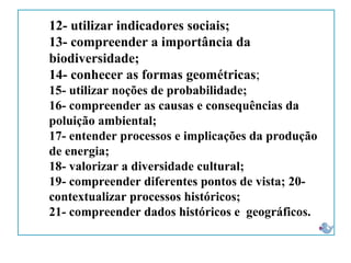 12- utilizar indicadores sociais;
13- compreender a importância da
biodiversidade;
14- conhecer as formas geométricas;
15- utilizar noções de probabilidade;
16- compreender as causas e consequências da
poluição ambiental;
17- entender processos e implicações da produção
de energia;
18- valorizar a diversidade cultural;
19- compreender diferentes pontos de vista; 20-
contextualizar processos históricos;
21- compreender dados históricos e geográficos.
 