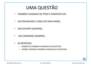 contato@focanahistoria.com www.focanahistoria.comProf. Vagner Moraes
UMA QUESTÃO
• TAMBÉM CHAMADA DE ÍTEM É COMPOSTA DE:
• UM ENUNCIADO ( CADA VEZ MAIS RARO).
• UM SUPORTE (SEMPRE).
• UM COMANDO (SEMPRE).
• AS RESPOTAS:
– GABARITO (TAMBÉM CHAMADA DE DESCRITOR)
– OPÇÕES ERRADAS (TAMBÉM CHAMADA DE DISCRITOR)
 