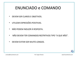 contato@focanahistoria.com www.focanahistoria.comProf. Vagner Moraes
ENUNCIADO e COMANDO
• DEVEM SER CLAROS E OBJETIVOS.
• UTILIZAR EXPRESSÕES POSITIVAS.
• NÃO PODEM INDUZIR À RESPOSTA.
• NÃO DEVEM TER COMANDOS RESTRITIVOS TIPO “A QUE NÃO”.
• DEVEM EVITAR SER MUITO LONGOS.
 