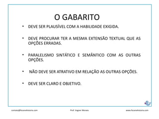 contato@focanahistoria.com www.focanahistoria.comProf. Vagner Moraes
O GABARITO
• DEVE SER PLAUSÍVEL COM A HABILIDADE EXIGIDA.
• DEVE PROCURAR TER A MESMA EXTENSÃO TEXTUAL QUE AS
OPÇÕES ERRADAS.
• PARALELISMO SINTÁTICO E SEMÂNTICO COM AS OUTRAS
OPÇÕES.
• NÃO DEVE SER ATRATIVO EM RELAÇÃO AS OUTRAS OPÇÕES.
• DEVE SER CLARO E OBJETIVO.
 