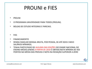 contato@focanahistoria.com www.focanahistoria.comProf. Vagner Moraes
• PROUNI
• O PROGRAMA UNIVERSIDADE PARA TODOS (PROUNI).
• BOLSAS DE ESTUDO INTEGRAIS E PARCIAIS.
• FIES
• FINANCIAMENTO
• RENDA FAMILIAR MENSAL BRUTA, POR PESSOA, DE ATÉ DOIS E MEIO
SALÁRIOS MÍNIMOS;
• TENHA PARTICIPADO DE ALGUMA DAS EDIÇÕES DO EXAME NACIONAL DO
ENSINO MÉDIO (ENEM) A PARTIR DE 2010 E OBTIDO NOTA MÍNIMA DE 450
PONTOS NA MÉDIA DAS PROVAS E NOTA NA REDAÇÃO SUPERIOR A ZERO
PROUNI e FIES
 