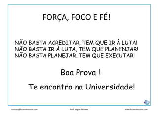contato@focanahistoria.com www.focanahistoria.comProf. Vagner Moraes
Boa Prova !
Te encontro na Universidade!
NÃO BASTA ACREDITAR, TEM QUE IR À LUTA!
NÃO BASTA IR À LUTA, TEM QUE PLANENJAR!
NÃO BASTA PLANEJAR, TEM QUE EXECUTAR!
FORÇA, FOCO E FÉ!
 