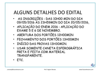 contato@focanahistoria.com www.focanahistoria.comProf. Vagner Moraes
ALGUNS DETALHES DO EDITAL
• AS INSCRIÇÕES : DAS 10H00 MIN DO DIA
09/05/2016 ÀS 23H59MIN DO DIA 20/05/2016,
• APLICAÇÃO DO ENEM 2016 : APLICAÇÃO DO
EXAME 5 E 6 DE NOVEMBRO.
• ABERTURA DOS PORTÕES 12H00MIN
• FECHAMENTO DOS PORTÕES 13H00MIN
• INÍCIO DAS PROVAS 13H30MIN.
• USAR SOMENTE CANETA ESFEROGRÁFICA
PRETA E FEITA COM MATERIAL
TRANSPARENTE.
• ETC.
 