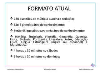 contato@focanahistoria.com www.focanahistoria.comProf. Vagner Moraes
FORMATO ATUAL
 180 questões de múltipla escolha + redação;
 São 4 grandes área de conhecimento;
 Serão 45 questões para cada área de conhecimento;
 História, Sociologia, Filosofia, Geografia, Química,
Física, Biologia, Português, Literatura, Artes, Educação
Física, Língua Estrangeira (inglês ou espanhol) e
Matemática.
 4 horas e 30 minutos no sábado;
 5 horas e 30 minutos no domingo;
 
