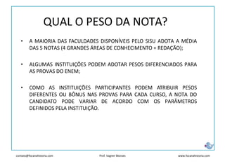 contato@focanahistoria.com www.focanahistoria.comProf. Vagner Moraes
• A MAIORIA DAS FACULDADES DISPONÍVEIS PELO SISU ADOTA A MÉDIA
DAS 5 NOTAS (4 GRANDES ÁREAS DE CONHECIMENTO + REDAÇÃO);
• ALGUMAS INSTITUIÇÕES PODEM ADOTAR PESOS DIFERENCIADOS PARA
AS PROVAS DO ENEM;
• COMO AS INSTITUIÇÕES PARTICIPANTES PODEM ATRIBUIR PESOS
DIFERENTES OU BÔNUS NAS PROVAS PARA CADA CURSO, A NOTA DO
CANDIDATO PODE VARIAR DE ACORDO COM OS PARÂMETROS
DEFINIDOS PELA INSTITUIÇÃO.
QUAL O PESO DA NOTA?
 