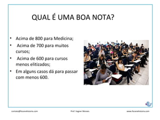 contato@focanahistoria.com www.focanahistoria.comProf. Vagner Moraes
• Acima de 800 para Medicina;
• Acima de 700 para muitos
cursos;
• Acima de 600 para cursos
menos elitizados;
• Em alguns casos dá para passar
com menos 600.
QUAL É UMA BOA NOTA?
 