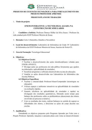 1
PROJETOS DE EXTENSÃO TECNOLÓGICA PARA FORTALECIMENTO DO
PROJETO PROFESSOR APRENDIZ
PROJETO/PLANO DE TRABALHO
1. Título do projeto:
ENEM INTERATIVO: A TECNOLOGIA ALIADA NA
CONSTRUÇÃO DE SIMULADOS
2. Candidato a bolsista: Professor Dennys Helber da Silva Souza / Professor da
rede estadual pela EEEP Professor Moreira de Sousa
3. Duração: Ciclo 3 (Setembro, Outubro e Novembro)
4. Local de desenvolvimento: Laboratório de Informática da Crede 19/ Laboratório
de Informática da EEEP Professor Moreira de Sousa, Juazeiro do Norte-CE.
5. Área de Formação: Tecnologia Educacional
6. Objetivos:
6.1 Objetivos Gerais:
 Facilitar o desenvolvimento das ações interdisciplinares voltadas para
ENEM e SPAECE;
 Divulgar junto aos professores da rede pública ferramentas que ajudem
na elaboração e aplicabilidade de simulados;
 Socializar programas e softwares desenvolvidos na área de educação;
 Ampliar as ações desenvolvidas nos Laboratórios de Informática das
Escolas Públicas.
6.2 Objetivos Específicos:
 Facilitar a interatividade Professor/Aluno/Computador (tecnologias na
educação);
 Utilizar espaços e ambientes interativos na aplicabilidade de simulados
ou avaliações rápidas;
 Garantir eficiência na aplicabilidade de simulados e rapidez na
divulgação dos resultados quantitativos, liberando assim tempo para
balanço dos professores sobre as problemáticas educacionais dos alunos
envolvidos no processo avaliativo;
 Com os resultados dos testes, realizar balanços no sentido de superar as
dificuldades dos alunos, e direcionar as ações do corpo docente nas
escolas.
7. Justificativa:
Entendendo os objetivos propostos pelo Programa Aprender pra Valer com o
Projeto Professor Aprendiz, lançamos o presente plano com vistas ao desenvolvimento
 