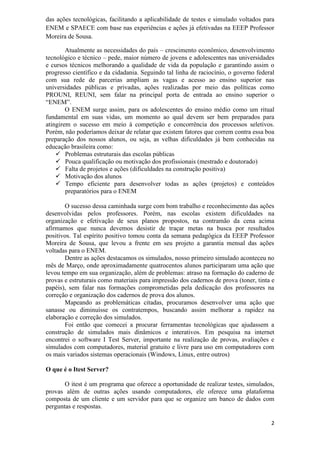 2
das ações tecnológicas, facilitando a aplicabilidade de testes e simulado voltados para
ENEM e SPAECE com base nas experiências e ações já efetivadas na EEEP Professor
Moreira de Sousa.
Atualmente as necessidades do país – crescimento econômico, desenvolvimento
tecnológico e técnico – pede, maior número de jovens e adolescentes nas universidades
e cursos técnicos melhorando a qualidade de vida da população e garantindo assim o
progresso científico e da cidadania. Seguindo tal linha de raciocínio, o governo federal
com sua rede de parcerias ampliam as vagas e acesso ao ensino superior nas
universidades públicas e privadas, ações realizadas por meio das políticas como
PROUNI, REUNI, sem falar na principal porta de entrada ao ensino superior o
“ENEM”.
O ENEM surge assim, para os adolescentes do ensino médio como um ritual
fundamental em suas vidas, um momento ao qual devem ser bem preparados para
atingirem o sucesso em meio à competição e concorrência dos processos seletivos.
Porém, não poderíamos deixar de relatar que existem fatores que correm contra essa boa
preparação dos nossos alunos, ou seja, as velhas dificuldades já bem conhecidas na
educação brasileira como:
 Problemas estruturais das escolas públicas
 Pouca qualificação ou motivação dos profissionais (mestrado e doutorado)
 Falta de projetos e ações (dificuldades na construção positiva)
 Motivação dos alunos
 Tempo eficiente para desenvolver todas as ações (projetos) e conteúdos
preparatórios para o ENEM
O sucesso dessa caminhada surge com bom trabalho e reconhecimento das ações
desenvolvidas pelos professores. Porém, nas escolas existem dificuldades na
organização e efetivação de seus planos propostos, na contramão da cena acima
afirmamos que nunca devemos desistir de traçar metas na busca por resultados
positivos. Tal espírito positivo tomou conta da semana pedagógica da EEEP Professor
Moreira de Sousa, que levou a frente em seu projeto a garantia mensal das ações
voltadas para o ENEM.
Dentre as ações destacamos os simulados, nosso primeiro simulado aconteceu no
mês de Março, onde aproximadamente quatrocentos alunos participaram uma ação que
levou tempo em sua organização, além de problemas: atraso na formação do caderno de
provas e estruturais como materiais para impressão dos cadernos de prova (toner, tinta e
papéis), sem falar nas formações comprometidas pela dedicação dos professores na
correção e organização dos cadernos de prova dos alunos.
Mapeando as problemáticas citadas, procuramos desenvolver uma ação que
sanasse ou diminuísse os contratempos, buscando assim melhorar a rapidez na
elaboração e correção dos simulados.
Foi então que comecei a procurar ferramentas tecnológicas que ajudassem a
construção de simulados mais dinâmicos e interativos. Em pesquisa na internet
encontrei o software I Test Server, importante na realização de provas, avaliações e
simulados com computadores, material gratuito e livre para uso em computadores com
os mais variados sistemas operacionais (Windows, Linux, entre outros)
O que é o Itest Server?
O itest é um programa que oferece a oportunidade de realizar testes, simulados,
provas além de outras ações usando computadores, ele oferece uma plataforma
composta de um cliente e um servidor para que se organize um banco de dados com
perguntas e respostas.
 