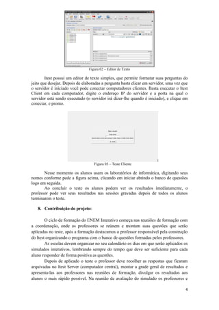 4
Figura 02 – Editor de Texto
Itest possui um editor de texto simples, que permite formatar suas perguntas do
jeito que desejar. Depois de elaboradas a pergunta basta clicar em servidor, uma vez que
o servidor é iniciado você pode conectar computadores clientes. Basta executar o Itest
Client em cada computador, digite o endereço IP do servidor e a porta na qual o
servidor está sendo executado (o servidor irá dizer-lhe quando é iniciado), e clique em
conectar, e pronto.
Figura 03 – Teste Cliente
Nesse momento os alunos usam os laboratórios de informática, digitando seus
nomes conforme pede a figura acima, clicando em iniciar abrindo o banco de questões
logo em seguida.
Ao concluir o teste os alunos podem ver os resultados imediatamente, o
professor pode ver seus resultados nas sessões gravadas depois de todos os alunos
terminarem o teste.
8. Contribuição do projeto:
O ciclo de formação do ENEM Interativo começa nas reuniões de formação com
a coordenação, onde os professores se reúnem e montam suas questões que serão
aplicadas no teste, após a formação destacamos o professor responsável pela construção
do Itest organizando o programa com o banco de questões formadas pelos professores.
As escolas devem organizar no seu calendário os dias em que serão aplicados os
simulados interativos, lembrando sempre do tempo que deve ser suficiente para cada
aluno responder de forma positiva as questões.
Depois de aplicado o teste o professor deve recolher as respostas que ficaram
arquivadas no Itest Server (computador central), montar a grade geral de resultados e
apresenta-las aos professores nas reuniões de formação, divulgar os resultados aos
alunos o mais rápido possível. Na reunião de avaliação do simulado os professores e
 