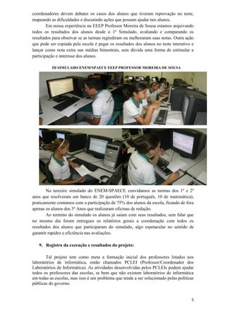 5
coordenadores devem debater os casos dos alunos que tiveram reprovação no teste,
mapeando as dificuldades e discutindo ações que possam ajudar tais alunos.
Em nossa experiência na EEEP Professor Moreira de Sousa estamos arquivando
todos os resultados dos alunos desde o 1º Simulado, avaliando e comparando os
resultados para observar se as turmas regrediram ou melhoraram suas notas. Outra ação
que pode ser copiada pela escola é pegar os resultados dos alunos no teste interativo e
lançar como nota extra nas médias bimestrais, sem dúvida uma forma de estimular a
participação e interesse dos alunos.
III SIMULADO ENEM/SPAECE EEEP PROFESSOR MOREIRA DE SOUSA
No terceiro simulado do ENEM-SPAECE convidamos as turmas dos 1º e 2º
anos que resolveram um banco de 20 questões (10 de português, 10 de matemática),
praticamente contamos com a participação de 75% dos alunos da escola, ficando de fora
apenas os alunos dos 3º Anos que realizaram oficinas de redação.
Ao termino do simulado os alunos já saiam com seus resultados, sem falar que
no mesmo dia foram entregues os relatórios gerais a coordenação com todos os
resultados dos alunos que participaram do simulado, algo espetacular no sentido de
garantir rapidez e eficiência nas avaliações.
9. Registro da execução e resultados do projeto:
Tal projeto tem como meta a formação inicial dos professores lotados nos
laboratórios de informática, então chamados PCLEI (Professor/Coordenador dos
Laboratórios de Informática). As atividades desenvolvidas pelos PCLEIs podem ajudar
todos os professores das escolas, se bem que não existem laboratórios de informática
em todas as escolas, mas isso é um problema que tende a ser solucionado pelas políticas
públicas do governo.
 