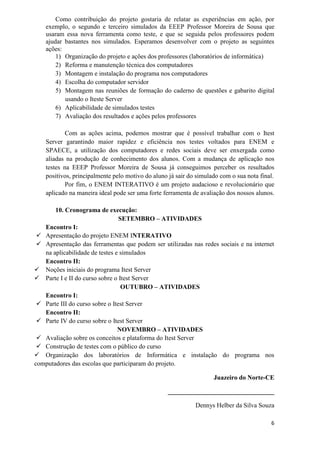 6
Como contribuição do projeto gostaria de relatar as experiências em ação, por
exemplo, o segundo e terceiro simulados da EEEP Professor Moreira de Sousa que
usaram essa nova ferramenta como teste, e que se seguida pelos professores podem
ajudar bastantes nos simulados. Esperamos desenvolver com o projeto as seguintes
ações:
1) Organização do projeto e ações dos professores (laboratórios de informática)
2) Reforma e manutenção técnica dos computadores
3) Montagem e instalação do programa nos computadores
4) Escolha do computador servidor
5) Montagem nas reuniões de formação do caderno de questões e gabarito digital
usando o Iteste Server
6) Aplicabilidade de simulados testes
7) Avaliação dos resultados e ações pelos professores
Com as ações acima, podemos mostrar que é possível trabalhar com o Itest
Server garantindo maior rapidez e eficiência nos testes voltados para ENEM e
SPAECE, a utilização dos computadores e redes sociais deve ser enxergada como
aliadas na produção de conhecimento dos alunos. Com a mudança de aplicação nos
testes na EEEP Professor Moreira de Sousa já conseguimos perceber os resultados
positivos, principalmente pelo motivo do aluno já sair do simulado com o sua nota final.
Por fim, o ENEM INTERATIVO é um projeto audacioso e revolucionário que
aplicado na maneira ideal pode ser uma forte ferramenta de avaliação dos nossos alunos.
10. Cronograma de execução:
SETEMBRO – ATIVIDADES
Encontro I:
 Apresentação do projeto ENEM INTERATIVO
 Apresentação das ferramentas que podem ser utilizadas nas redes sociais e na internet
na aplicabilidade de testes e simulados
Encontro II:
 Noções iniciais do programa Itest Server
 Parte I e II do curso sobre o Itest Server
OUTUBRO – ATIVIDADES
Encontro I:
 Parte III do curso sobre o Itest Server
Encontro II:
 Parte IV do curso sobre o Itest Server
NOVEMBRO – ATIVIDADES
 Avaliação sobre os conceitos e plataforma do Itest Server
 Construção de testes com o público do curso
 Organização dos laboratórios de Informática e instalação do programa nos
computadores das escolas que participaram do projeto.
Juazeiro do Norte-CE
_________________________________
Dennys Helber da Silva Souza
 