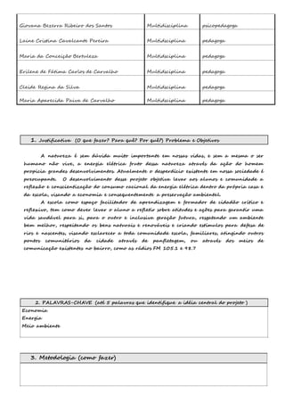 Giovana Bezerra Ribeiro dos Santos Multidisciplina 
psicopedagoga 
Laine Cristina Cavalcante Pereira Multidsciplina 
pedagoga 
Maria da Conceição Bertuleza Multidsciplina 
pedagoga 
Erilene de Fátima Carlos de Carvalho Multidsciplina 
pedagoga 
Cleide Regina da Silva Multidsciplina 
pedagoga 
Maria Aparecida Paiva de Carvalho Multidsciplina pedagoga 
1. Justificativa (O que fazer? Para quê? Por quê?) Problema e Objetivos 
A natureza é sem dúvida muito importante em nossas vidas, e sem a mesma o ser 
humano não vive, a energia elétrica fruto dessa natureza através da ação do homem 
propicia grandes desenvolvimentos. Atualmente o desperdício existente em nossa sociedade é 
preocupante. O desenvolvimento desse projeto objetiva levar aos alunos e comunidade a 
reflexão e conscientização do consumo racional da energia elétrica dentro da própria casa e 
da escola, visando a economia e consequentemente a preservação ambiental. 
A escola como espaço facilitador de aprendizagem e formador de cidadão crítico e 
reflexivo, tem como dever levar o aluno a refletir sobre atitudes e ações para garantir uma 
vida saudável para si, para o outro e inclusiva geração futura, resgatando um ambiente 
bem melhor, respeitando os bens naturais e renováveis e criando estímulos para defesa de 
rios e nascentes, visando esclarecer a toda comunidade escola, familiares, atingindo outros 
pontos comunitários da cidade através de panfletagem, ou através dos meios de 
comunicação existentes no bairro, como as rádios FM 105.1 e 98.7 
2. PALAVRAS-CHAVE (até 5 palavras que identifique a idéia central do projeto ) 
Economia 
Energia 
Meio ambiente 
3. Metodologia (como fazer) 
 