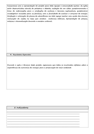 Iniciaremos com a apresentação do projeto para toda equipe e comunidade escolar. As ações 
serão desenvolvidas através de palestras e debates, exibição de um vídeo, questionamentos e 
troca de informações para a confecções de cartazes e banners explicativos, questionário 
investigativo enviados para as famílias, com a finalidade de avaliar o consumo de energia. 
Confecção e colocação de placas de advertência em todo espaço escolar com ajuda dos alunos, 
realização de visitas às lojas que vendam materiais elétricos. Apresentação de poesias, 
músicas e dramatização durante a amostra cultural. 
4. Resultados Esperados 
Durante e após o término deste projeto, esparamos que todos os envolvidos reflitam sobre a 
importância da economia da energia para a preservação do meio ambiente 
5. Indicadores 
__________________________________________________________________________________________________________________________ 
__________________________________________________________________________________________________________________________ 
__________________________________________________________________________________________________________________________ 
__________________________________________________________________________________________________________________________ 
__________________________________________________________________________________________________________________________ 
__________________________________________________________________________________________________________________________ 
 