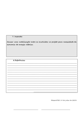 7. Impactos 
Causar uma mobilização entre os envolvidos no projeto para necessidade da 
economia de energia elétrica. 
8.Referências 
________________________________________________________________________________________________________________________ 
________________________________________________________________________________________________________________________ 
________________________________________________________________________________________________________________________ 
________________________________________________________________________________________________________________________ 
________________________________________________________________________________________________________________________ 
________________________________________________________________________________________________________________________ 
________________________________________________________________________________________________________________________ 
________________________________________________________________________________________________________________________ 
________________________________________________________________________________________________________________________ 
________________________________________________________________________________________________________________________ 
________________________________________________________________________________________________________________________ 
________________________________________________________________________________________________________________________ 
________________________________________________________________________________________________________________________ 
___________________________________________________________________________ 
Mossoró/RN 19 de julho de 2013. 
___________________________________________ __________________________________________________ 
 