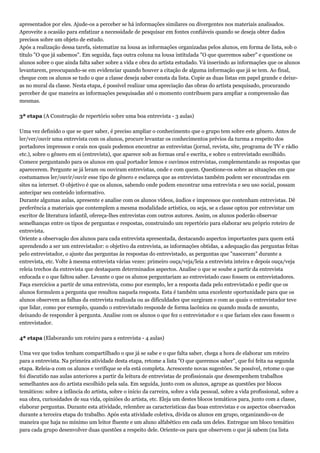 apresentados por eles. Ajude-os a perceber se há informações similares ou divergentes nos materiais analisados.
Aproveite a ocasião para enfatizar a necessidade de pesquisar em fontes confiáveis quando se deseja obter dados
precisos sobre um objeto de estudo.
Após a realização dessa tarefa, sistematize na lousa as informações organizadas pelos alunos, em forma de lista, sob o
título "O que já sabemos". Em seguida, faça outra coluna na lousa intitulada "O que queremos saber" e questione os
alunos sobre o que ainda falta saber sobre a vida e obra do artista estudado. Vá inserindo as informações que os alunos
levantarem, preocupando-se em evidenciar quando houver a citação de alguma informação que já se tem. Ao final,
cheque com os alunos se tudo o que a classe deseja saber consta da lista. Copie as duas listas em papel grande e deixe-
as no mural da classe. Nesta etapa, é possível realizar uma apreciação das obras do artista pesquisado, procurando
perceber de que maneira as informações pesquisadas até o momento contribuem para ampliar a compreensão das
mesmas.
3ª etapa (A Construção de repertório sobre uma boa entrevista - 3 aulas)
Uma vez definido o que se quer saber, é preciso ampliar o conhecimento que o grupo tem sobre este gênero. Antes de
ler/ver/ouvir uma entrevista com os alunos, procure levantar os conhecimentos prévios da turma a respeito dos
portadores impressos e orais nos quais podemos encontrar as entrevistas (jornal, revista, site, programa de TV e rádio
etc.), sobre o gênero em si (entrevista), que aparece sob as formas oral e escrita, e sobre o entrevistado escolhido.
Comece perguntando para os alunos em qual portador lemos e ouvimos entrevistas, complementando as respostas que
aparecerem. Pergunte se já leram ou ouviram entrevistas, onde e com quem. Questione-os sobre as situações em que
costumamos ler/ouvir/ouvir esse tipo de gênero e esclareça que as entrevistas também podem ser encontradas em
sites na internet. O objetivo é que os alunos, sabendo onde podem encontrar uma entrevista e seu uso social, possam
antecipar seu conteúdo informativo.
Durante algumas aulas, apresente e analise com os alunos vídeos, áudios e impressos que contenham entrevistas. Dê
preferência a materiais que contemplem a mesma modalidade artística, ou seja, se a classe optou por entrevistar um
escritor de literatura infantil, ofereça-lhes entrevistas com outros autores. Assim, os alunos poderão observar
semelhanças entre os tipos de perguntas e respostas, construindo um repertório para elaborar seu próprio roteiro de
entrevista.
Oriente a observação dos alunos para cada entrevista apresentada, destacando aspectos importantes para quem está
aprendendo a ser um entrevistador: o objetivo da entrevista, as informações obtidas, a adequação das perguntas feitas
pelo entrevistador, o ajuste das perguntas às respostas do entrevistado, as perguntas que "nasceram" durante a
entrevista, etc. Volte à mesma entrevista várias vezes: primeiro ouça/veja/leia a entrevista inteira e depois ouça/veja
releia trechos da entrevista que destaquem determinados aspectos. Analise o que se soube a partir da entrevista
enfocada e o que faltou saber. Levante o que os alunos perguntariam ao entrevistado caso fossem os entrevistadores.
Faça exercícios a partir de uma entrevista, como por exemplo, ler a resposta dada pelo entrevistado e pedir que os
alunos formulem a pergunta que resultou naquela resposta. Esta é também uma excelente oportunidade para que os
alunos observem as falhas da entrevista realizada ou as dificuldades que surgiram e com as quais o entrevistador teve
que lidar, como por exemplo, quando o entrevistado responde de forma lacônica ou quando muda de assunto,
deixando de responder à pergunta. Analise com os alunos o que fez o entrevistador e o que fariam eles caso fossem o
entrevistador.
4ª etapa (Elaborando um roteiro para a entrevista - 4 aulas)
Uma vez que todos tenham compartilhado o que já se sabe e o que falta saber, chega a hora de elaborar um roteiro
para a entrevista. Na primeira atividade desta etapa, retome a lista "O que queremos saber", que foi feita na segunda
etapa. Releia-a com os alunos e verifique se ela está completa. Acrescente novas sugestões. Se possível, retome o que
foi discutido nas aulas anteriores a partir da leitura de entrevistas de profissionais que desempenhem trabalhos
semelhantes aos do artista escolhido pela sala. Em seguida, junto com os alunos, agrupe as questões por blocos
temáticos: sobre a infância do artista, sobre o início da carreira, sobre a vida pessoal, sobre a vida profissional, sobre a
sua obra, curiosidades de sua vida, opiniões do artista, etc. Eleja um destes blocos temáticos para, junto com a classe,
elaborar perguntas. Durante esta atividade, relembre as características das boas entrevistas e os aspectos observados
durante a terceira etapa do trabalho. Após esta atividade coletiva, divida os alunos em grupo, organizando-os de
maneira que haja no mínimo um leitor fluente e um aluno alfabético em cada um deles. Entregue um bloco temático
para cada grupo desenvolver duas questões a respeito dele. Oriente-os para que observem o que já sabem (na lista
 