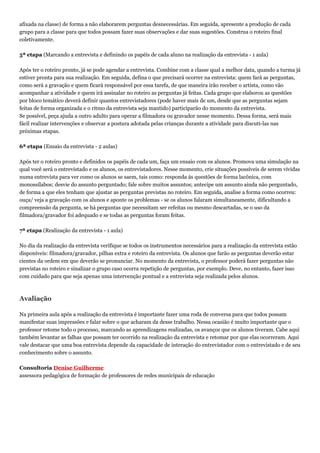 afixada na classe) de forma a não elaborarem perguntas desnecessárias. Em seguida, apresente a produção de cada
grupo para a classe para que todos possam fazer suas observações e dar suas sugestões. Construa o roteiro final
coletivamente.
5ª etapa (Marcando a entrevista e definindo os papéis de cada aluno na realização da entrevista - 1 aula)
Após ter o roteiro pronto, já se pode agendar a entrevista. Combine com a classe qual a melhor data, quando a turma já
estiver pronta para sua realização. Em seguida, defina o que precisará ocorrer na entrevista: quem fará as perguntas,
como será a gravação e quem ficará responsável por essa tarefa, de que maneira irão receber o artista, como vão
acompanhar a atividade e quem irá assinalar no roteiro as perguntas já feitas. Cada grupo que elaborou as questões
por bloco temático deverá definir quantos entrevistadores (pode haver mais de um, desde que as perguntas sejam
feitas de forma organizada e o ritmo da entrevista seja mantido) participarão do momento da entrevista.
Se possível, peça ajuda a outro adulto para operar a filmadora ou gravador nesse momento. Dessa forma, será mais
fácil realizar intervenções e observar a postura adotada pelas crianças durante a atividade para discuti-las nas
próximas etapas.
6ª etapa (Ensaio da entrevista - 2 aulas)
Após ter o roteiro pronto e definidos os papéis de cada um, faça um ensaio com os alunos. Promova uma simulação na
qual você será o entrevistado e os alunos, os entrevistadores. Nesse momento, crie situações possíveis de serem vividas
numa entrevista para ver como os alunos se saem, tais como: responda às questões de forma lacônica, com
monossílabos; desvie do assunto perguntado; fale sobre muitos assuntos; antecipe um assunto ainda não perguntado,
de forma a que eles tenham que ajustar as perguntas previstas no roteiro. Em seguida, analise a forma como ocorreu:
ouça/ veja a gravação com os alunos e aponte os problemas - se os alunos falaram simultaneamente, dificultando a
compreensão da pergunta, se há perguntas que necessitam ser refeitas ou mesmo descartadas, se o uso da
filmadora/gravador foi adequado e se todas as perguntas foram feitas.
7ª etapa (Realização da entrevista - 1 aula)
No dia da realização da entrevista verifique se todos os instrumentos necessários para a realização da entrevista estão
disponíveis: filmadora/gravador, pilhas extra e roteiro da entrevista. Os alunos que farão as perguntas deverão estar
cientes da ordem em que deverão se pronunciar. No momento da entrevista, o professor poderá fazer perguntas não
previstas no roteiro e sinalizar o grupo caso ocorra repetição de perguntas, por exemplo. Deve, no entanto, fazer isso
com cuidado para que seja apenas uma intervenção pontual e a entrevista seja realizada pelos alunos.
Avaliação
Na primeira aula após a realização da entrevista é importante fazer uma roda de conversa para que todos possam
manifestar suas impressões e falar sobre o que acharam da desse trabalho. Nessa ocasião é muito importante que o
professor retome todo o processo, marcando as aprendizagens realizadas, os avanços que os alunos tiveram. Cabe aqui
também levantar as falhas que possam ter ocorrido na realização da entrevista e retomar por que elas ocorreram. Aqui
vale destacar que uma boa entrevista depende da capacidade de interação do entrevistador com o entrevistado e de seu
conhecimento sobre o assunto.
Consultoria Denise Guilherme
assessora pedagógica de formação de professores de redes municipais de educação
 