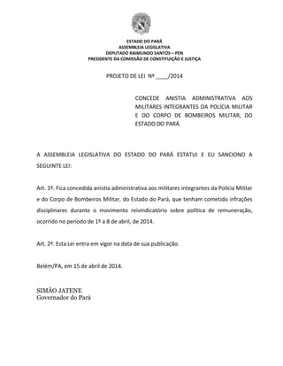 ESTADO DO PARÁ
ASSEMBLEIA LEGISLATIVA
DEPUTADO RAIMUNDO SANTOS – PEN
PRESIDENTE DA COMISSÃO DE CONSTITUIÇÃO E JUSTIÇA
PROJETO DE LEI Nº ____/2014
CONCEDE ANISTIA ADMINISTRATIVA AOS
MILITARES INTEGRANTES DA POLÍCIA MILITAR
E DO CORPO DE BOMBEIROS MILITAR, DO
ESTADO DO PARÁ.
A ASSEMBLEIA LEGISLATIVA DO ESTADO DO PARÁ ESTATUI E EU SANCIONO A
SEGUINTE LEI:
Art. 1º. Fica concedida anistia administrativa aos militares integrantes da Polícia Militar
e do Corpo de Bombeiros Militar, do Estado do Pará, que tenham cometido infrações
disciplinares durante o movimento reivindicatório sobre política de remuneração,
ocorrido no período de 1º a 8 de abril, de 2014.
Art. 2º. Esta Lei entra em vigor na data de sua publicação.
Belém/PA, em 15 de abril de 2014.
SIMÃO JATENE
Governador do Pará
 