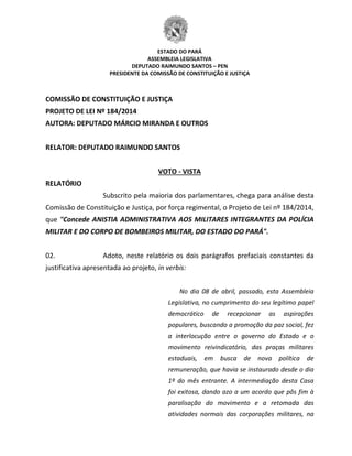ESTADO DO PARÁ
ASSEMBLEIA LEGISLATIVA
DEPUTADO RAIMUNDO SANTOS – PEN
PRESIDENTE DA COMISSÃO DE CONSTITUIÇÃO E JUSTIÇA
COMISSÃO DE CONSTITUIÇÃO E JUSTIÇA
PROJETO DE LEI Nº 184/2014
AUTORA: DEPUTADO MÁRCIO MIRANDA E OUTROS
RELATOR: DEPUTADO RAIMUNDO SANTOS
VOTO - VISTA
RELATÓRIO
Subscrito pela maioria dos parlamentares, chega para análise desta
Comissão de Constituição e Justiça, por força regimental, o Projeto de Lei nº 184/2014,
que "Concede ANISTIA ADMINISTRATIVA AOS MILITARES INTEGRANTES DA POLÍCIA
MILITAR E DO CORPO DE BOMBEIROS MILITAR, DO ESTADO DO PARÁ".
02. Adoto, neste relatório os dois parágrafos prefaciais constantes da
justificativa apresentada ao projeto, in verbis:
No dia 08 de abril, passado, esta Assembleia
Legislativa, no cumprimento do seu legítimo papel
democrático de recepcionar as aspirações
populares, buscando a promoção da paz social, fez
a interlocução entre o governo do Estado e o
movimento reivindicatório, das praças militares
estaduais, em busca de nova política de
remuneração, que havia se instaurado desde o dia
1º do mês entrante. A intermediação desta Casa
foi exitosa, dando azo a um acordo que pôs fim à
paralisação do movimento e a retomada das
atividades normais das corporações militares, na
 